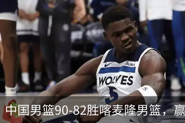 中国男篮90-82胜喀麦隆男篮，赢球功臣是他，焦泊乔庞峥麟靠边站